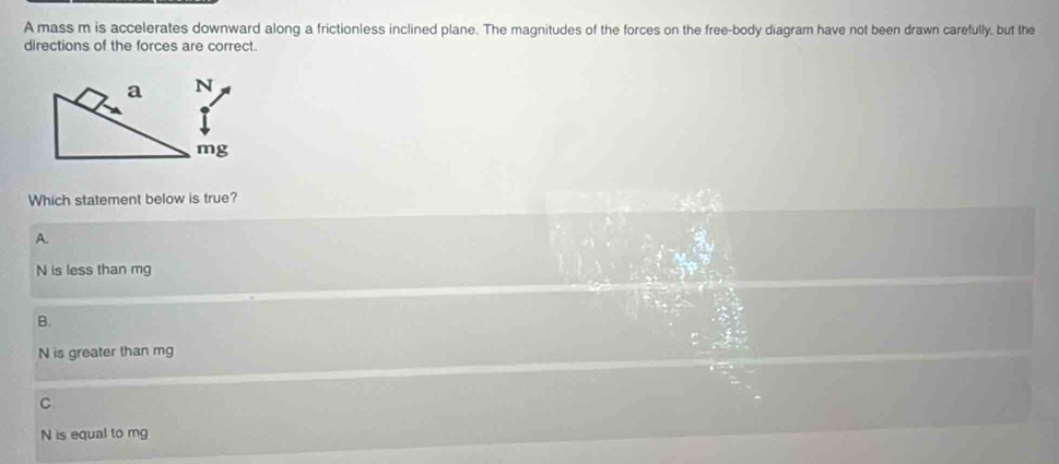 A mass m is accelerates downward along a frictionless inclined plane. The magnitudes of the forces on the free-body diagram have not been drawn carefully, but the
directions of the forces are correct.
Which statement below is true?
A.
N is less than mg
B.
N is greater than mg
C
N is equal to mg