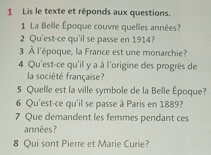 Lis le texte et réponds aux questions. 
1 La Belle Époque couvre quelles années? 
2 Qu'est-ce qu'il se passe en 1914? 
3 À l'époque, la France est une monarchie? 
4 Qu'est-ce qu'il y a à l'origine des progrès de 
la société française? 
5 Quelle est la ville symbole de la Belle Époque? 
6 Qu'est-ce qu'il se passe à Paris en 1889? 
7 Que demandent les femmes pendant ces 
années? 
8 Qui sont Pierre et Marie Curie?