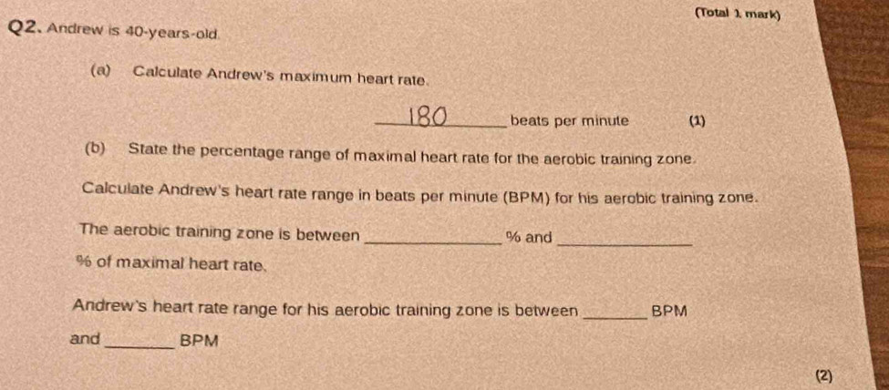 (Total 1. mark) 
Q2. Andrew is 40-years-old. 
(a) Calculate Andrew's maximum heart rate 
_beats per minute (1) 
(b) State the percentage range of maximal heart rate for the aerobic training zone. 
Calculate Andrew's heart rate range in beats per minute (BPM) for his aerobic training zone. 
The aerobic training zone is between _ % and 
_
% of maximal heart rate. 
Andrew's heart rate range for his aerobic training zone is between _ BPM
and _ BPM
(2)