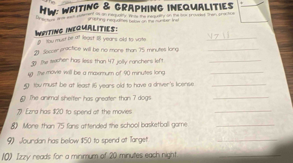 me 
HW: WRITING & GRAPHING INEQUALITIES + 
Pirechaes Whie each statement as an inequality. Write the inequality on the box provided Then, practice 
graphing inequalities below on the number line! 
_ 
WRITING INEQUALITIES: 
1 You must be at least 18 years old to vote 
2 Soccer practice will be no more than 75 minutes long_ 
3) The teacher has less than 47 jolly ranchers left._ 
y) The movie will be a maximum of 90 minutes long._ 
5) You must be at least 16 years old to have a driver's license._ 
6) The animal shelter has greater than 7 dogs. 
_ 
7) Ezra has $20 to spend at the movies 
_ 
8) More than 75 fans attended the school basketball game_ 
9) Jourdan has below $50 to spend at Target. 
_ 
10) Izzy reads for a minimum of 20 minutes each night._