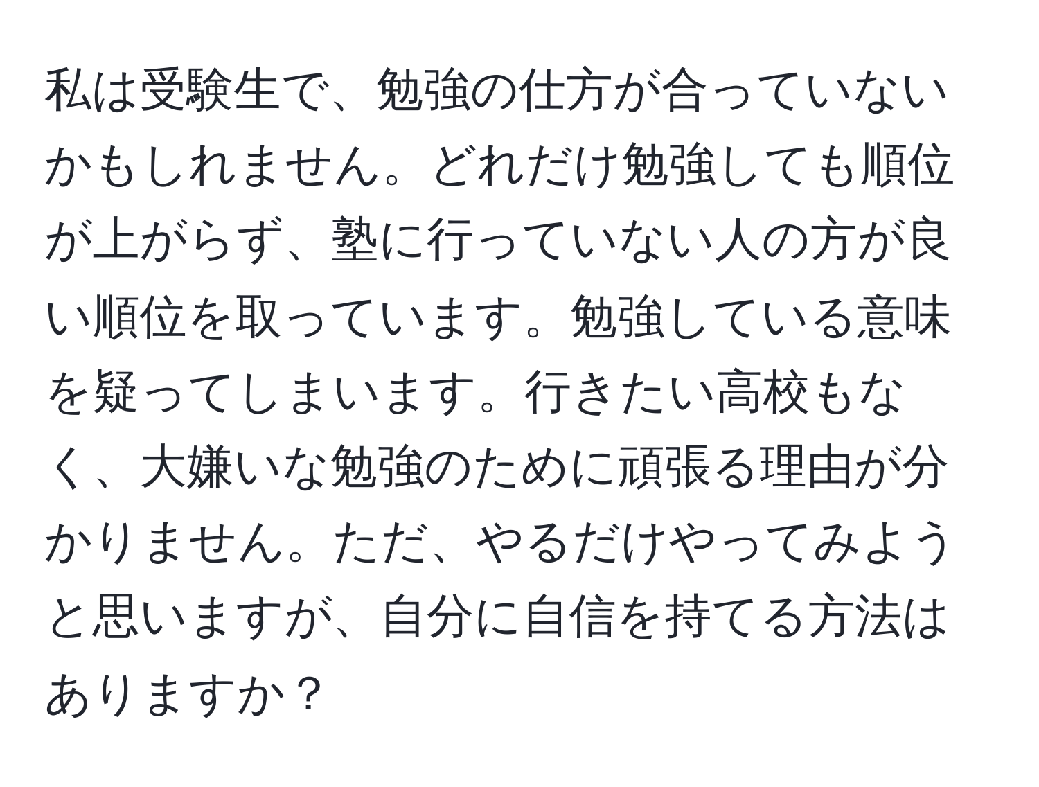 私は受験生で、勉強の仕方が合っていないかもしれません。どれだけ勉強しても順位が上がらず、塾に行っていない人の方が良い順位を取っています。勉強している意味を疑ってしまいます。行きたい高校もなく、大嫌いな勉強のために頑張る理由が分かりません。ただ、やるだけやってみようと思いますが、自分に自信を持てる方法はありますか？