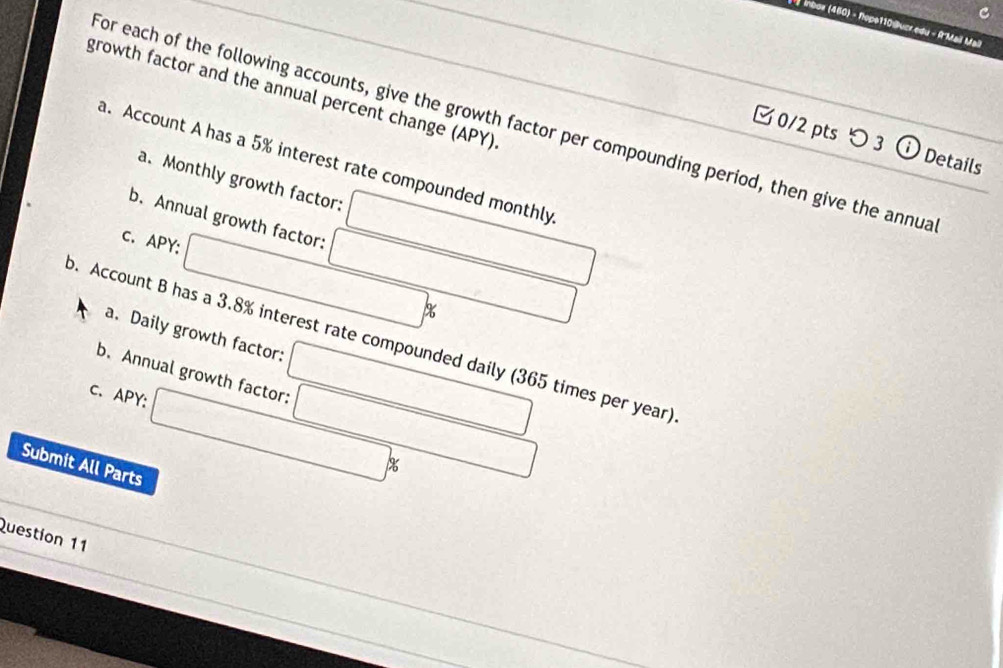 Ínbox (460) - Ropo110@ucr edu - R'Mail Mall 
growth factor and the annual percent change (APY) 
for each of the following accounts, give the growth factor per compounding period, then give the annua 
□ 0/2 pts つ 3 Details 
a. Account A has a 5% interest rate compounded monthly 
a. Monthly growth factor: 
b. Annual growth factor: 
C. APY:
%
a. Daily growth factor: 
p. Account B has a 3.8% interest rate compounded daily (365 times per year) 
b. Annual growth factor: 
C、 APY: 
Submit All Parts
%
Question 11
