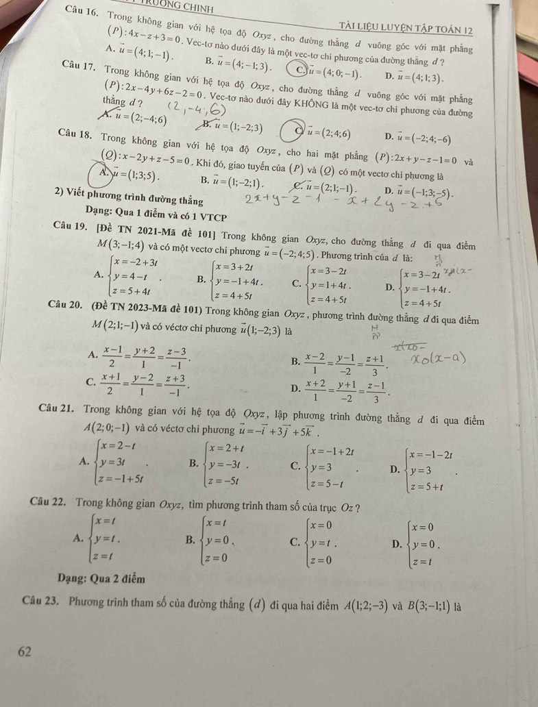 CTÜĐNG CHINH
TàI liệU LUYệN Tập toán 12
Câu 16. Trong không gian với hệ tọa độ Oxyz, cho đường thẳng đ vuông góc với mặt phẳng
(P): 4x-z+3=0. Vec-tơ nào dưới đây là một vec-tơ chi phương của đường thẳng ơ ?
A. vector u=(4;1;-1). B. vector u=(4;-1;3). C vector u=(4;0;-1). vector u=(4;1;3).
D.
Câu 17. Trong không gian với hệ tọa độ Oxyz , cho đường thẳng d vuông góc với mặt phẳng
thẳng d ? (P):2x-4y+6z-2=0. Vec-tơ nào dưới đây KHÔNG là một vec-tơ chi phương của đường
u=(2;-4;6) B. u=(1;-2;3) vector u=(2;4;6) D. vector u=(-2;4;-6)
Câu 18. Trong không gian với hệ tọa độ Oxyz, cho hai mặt phẳng (P) :2x+y-z-1=0 và
(2) :x-2y+z-5=0.. Khi đó, giao tuyến của (P) và (Q) có một vectơ chi phương là
A. vector u=(1;3;5). B. vector u=(1;-2;1). C. vector u=(2;1;-1). D. vector u=(-1;3;-5).
2) Viết phương trình đường thẳng
Dạng: Qua 1 điễm và có 1 VTCP
Câu 19. [Đề TN 2021-Mã đề 101] Trong không gian Oxyz, cho đường thẳng d đi qua điểm
M(3;-1;4) và có một vectơ chi phương vector u=(-2;4;5). Phương trình của d là:
A. beginarrayl x=-2+3t y=4-t z=5+4tendarray. . B. beginarrayl x=3+2t y=-1+4t. z=4+5tendarray. C. beginarrayl x=3-2t y=1+4t. z=4+5tendarray. D. beginarrayl x=3-2t y=-1+4t. z=4+5tendarray.
Câu 20. (Đề TN 2023-Mã đề 101) Trong không gian Oxyz , phương trình đường thẳng ơ đi qua điểm
M(2;1;-1) và có véctơ chỉ phương vector u(1;-2;3) là
A.  (x-1)/2 = (y+2)/1 = (z-3)/-1 .
B.  (x-2)/1 = (y-1)/-2 = (z+1)/3 .
C.  (x+1)/2 = (y-2)/1 = (z+3)/-1 .
D.  (x+2)/1 = (y+1)/-2 = (z-1)/3 .
Câu 21. Trong không gian với hệ tọa độ Qxyz, lập phương trình đường thằng đ đi qua điểm
A(2;0;-1) và có véctơ chỉ phương vector u=-vector i+3vector j+5vector k.
A. beginarrayl x=2-t y=3t z=-1+5tendarray. . B. beginarrayl x=2+t y=-3t. z=-5tendarray. C. beginarrayl x=-1+2t y=3 z=5-tendarray. . D. beginarrayl x=-1-2t y=3 z=5+tendarray. .
Câu 22. Trong không gian Oxyz, tìm phương trình tham số của trục 0 = ?
A. beginarrayl x=t y=t, z=tendarray. B. beginarrayl x=t y=0, z=0endarray. C. beginarrayl x=0 y=t. z=0endarray. D. beginarrayl x=0 y=0. z=tendarray.
Dạng: Qua 2 điểm
Câu 23. Phương trình tham số của đường thẳng (đ) đi qua hai điểm A(1;2;-3) và B(3;-1;1) là
62