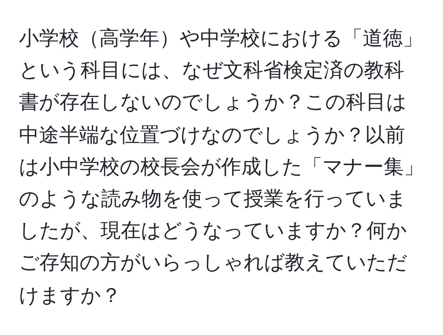 小学校高学年や中学校における「道徳」という科目には、なぜ文科省検定済の教科書が存在しないのでしょうか？この科目は中途半端な位置づけなのでしょうか？以前は小中学校の校長会が作成した「マナー集」のような読み物を使って授業を行っていましたが、現在はどうなっていますか？何かご存知の方がいらっしゃれば教えていただけますか？