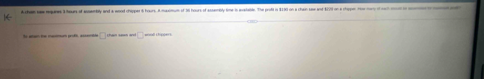 A chan saw requires 3 hours of assembly and a wood chipper 6 hours. A maximum of 36 hours of assembly time is available. The profit is $190 on a chain saw and $220 on a chipper. How many of each moud to moes o 
To attain the maximum profit, assemble □ chain saws and □ wood chippers.