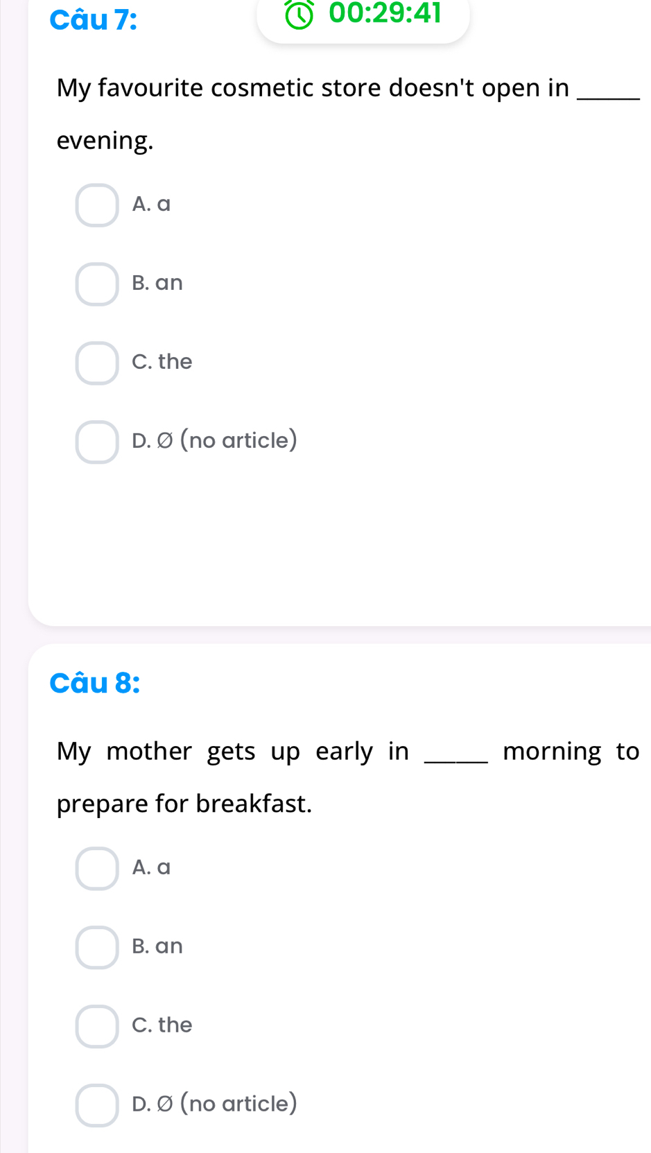 00:29:41 
My favourite cosmetic store doesn't open in_
evening.
A. a
B. an
C. the
D. Ø (no article)
Câu 8:
My mother gets up early in _morning to
prepare for breakfast.
A. a
B. an
C. the
D. Ø (no article)