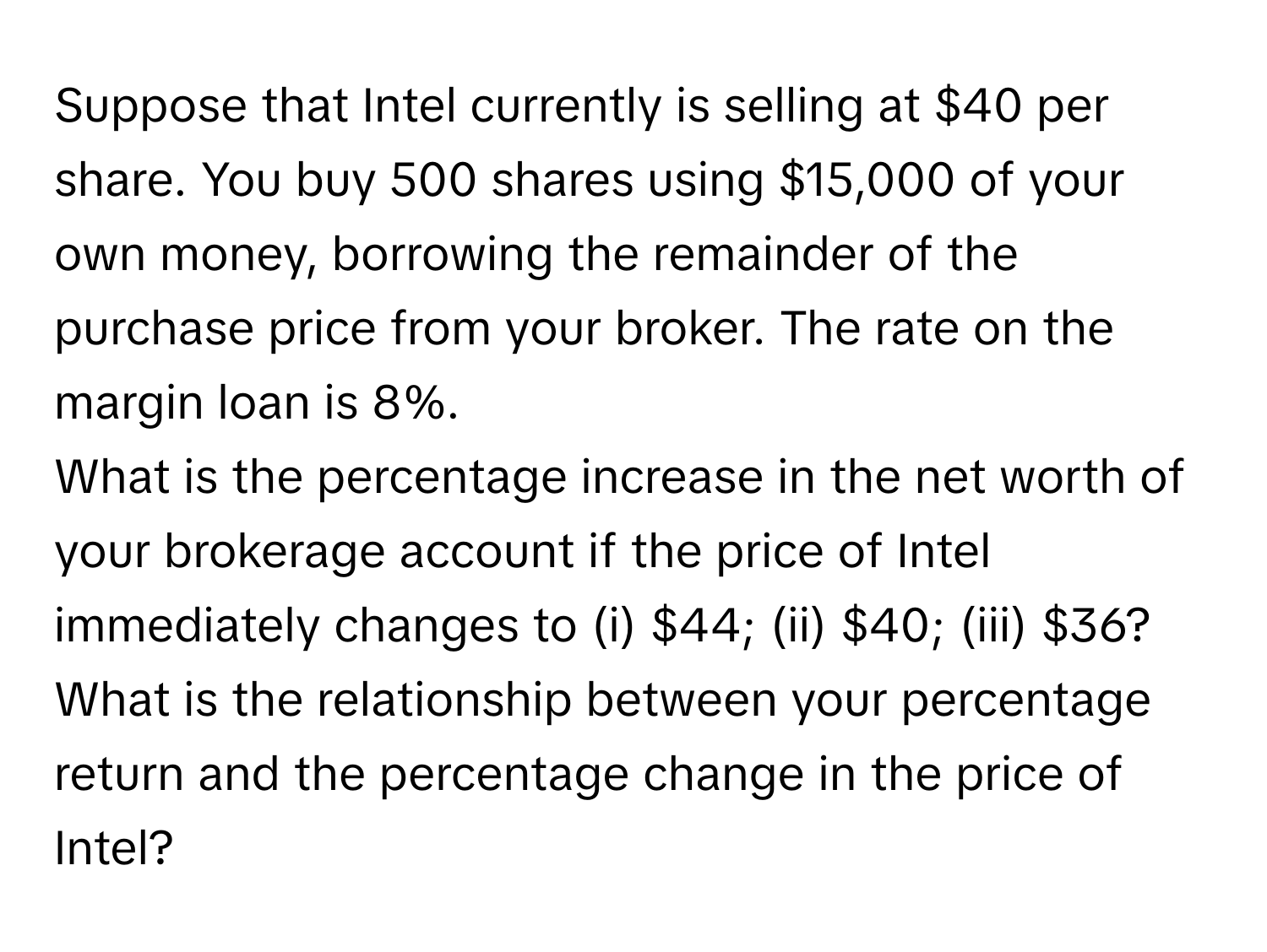 Suppose that Intel currently is selling at $40 per share. You buy 500 shares using $15,000 of your own money, borrowing the remainder of the purchase price from your broker. The rate on the margin loan is 8%.

What is the percentage increase in the net worth of your brokerage account if the price of Intel immediately changes to (i) $44; (ii) $40; (iii) $36? What is the relationship between your percentage return and the percentage change in the price of Intel?