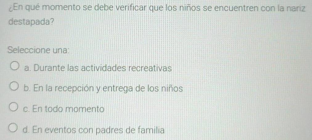 ¿En qué momento se debe verificar que los niños se encuentren con la nariz
destapada?
Seleccione una:
a. Durante las actividades recreativas
b. En la recepción y entrega de los niños
c. En todo momento
d. En eventos con padres de familia