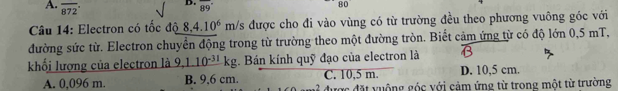 overline 872· overline (89)^(·) 
80 
Câu 14: Electron có tốc độ 8, 4.10^6 m/s được cho đi vào vùng có từ trường đều theo phương vuông góc với
đường sức từ. Electron chuyển động trong từ trường theo một đường tròn. Biết cảm ứng từ có độ lớn 0,5 mT,
khối lượng của electron là 9, 1.10^(-31)kg. Bán kính quỹ đạo của electron là
A. 0,096 m. B. 9,6 cm. C. 10,5 m.
D. 10,5 cm.
đ ể đ ược đặt vuộng góc với cảm ứng từ trong một từ trường