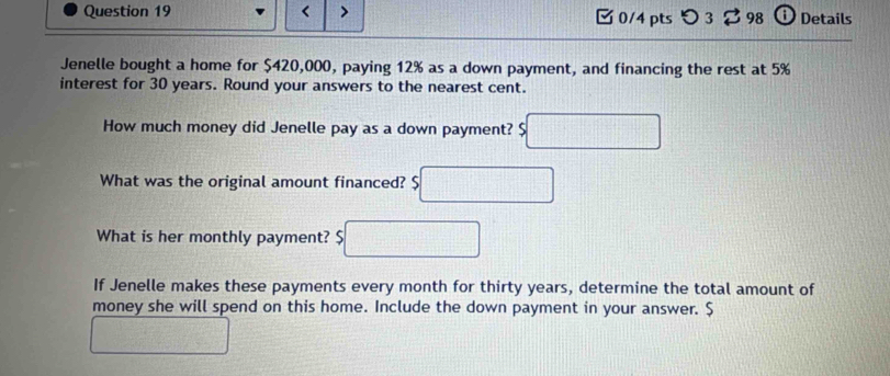 < > 0/4 pts つ 3 98 ⓘ Details 
Jenelle bought a home for $420,000, paying 12% as a down payment, and financing the rest at 5%
interest for 30 years. Round your answers to the nearest cent. 
How much money did Jenelle pay as a down payment? 
What was the original amount financed? $
What is her monthly payment? 
If Jenelle makes these payments every month for thirty years, determine the total amount of 
money she will spend on this home. Include the down payment in your answer. $