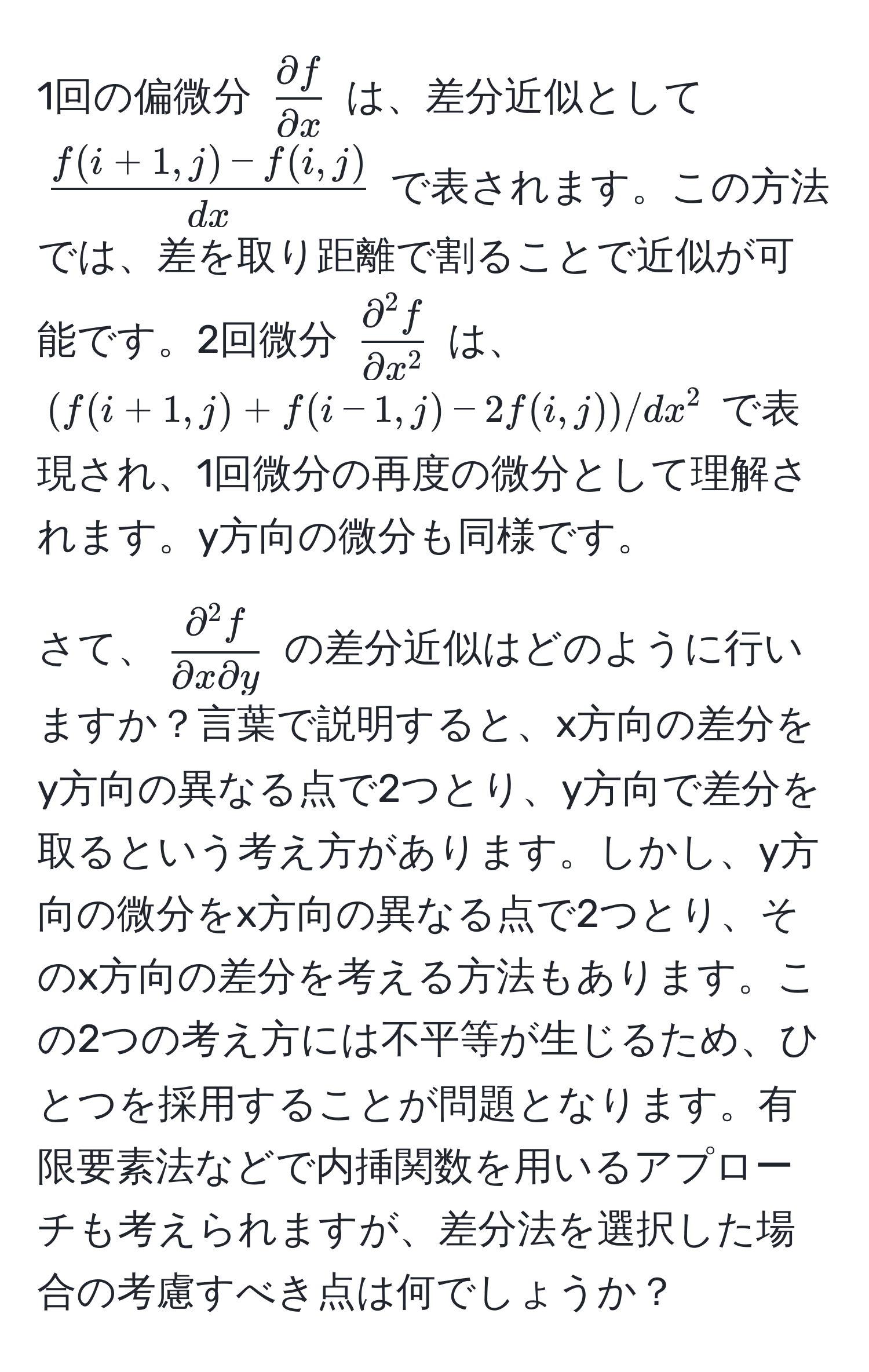 1回の偏微分 $ partial f/partial x $ は、差分近似として $ (f(i+1,j) - f(i,j))/dx $ で表されます。この方法では、差を取り距離で割ることで近似が可能です。2回微分 $fracpartial^(2 f)partial x^2$ は、$(f(i+1,j) + f(i-1,j) - 2f(i,j)) / dx^(2$ で表現され、1回微分の再度の微分として理解されます。y方向の微分も同様です。

さて、$fracpartial^2 f)partial x partial y$ の差分近似はどのように行いますか？言葉で説明すると、x方向の差分をy方向の異なる点で2つとり、y方向で差分を取るという考え方があります。しかし、y方向の微分をx方向の異なる点で2つとり、そのx方向の差分を考える方法もあります。この2つの考え方には不平等が生じるため、ひとつを採用することが問題となります。有限要素法などで内挿関数を用いるアプローチも考えられますが、差分法を選択した場合の考慮すべき点は何でしょうか？