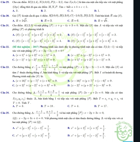 Cho các điểm M(2;1;4),N(5;0;0),P(1;-3;1). Gọi I(a;b;c) là tâm của mặt cầu tiếp xúc với mặt phẳng
(Oyz) 1 đồng thời đi qua các điểm M,N, P. Tìm c biết a+b+c<5.
A. 3 . B. 2 . C. 4 . D. 1.
Câu 30, Goi(S) là mặt cầu đi qua 4 điểm A(2;0;0),B(1;3;0),C(-1;0;3),D(1;2;3) , Tính bán kính R của (S).
A. R=2sqrt(2). B. R=3. C. R=6. D. R=sqrt(6).
Câu 31. Cho điểm A(1;2;3) và mặt phâng (P):x+y-4z+3=0 1. Mặt cầu (S) 1 timA và tiếp xúc với mặt
phẳng (P) có phương trình là
A. (S):(x+1)^2+(y+2)^2+(z+3)^2=2. B. (S):(x-1)^2+(y-2)^2+(z-3)^2=2.
C. (S):(x-1)^2+(y-2)^2+(z-3)^2=4. D. (S):(x+1)^2+(y+2)^2+(z+3)^2=4.
Câu 32. (Đề thử nghiệm - 2017) Phương trình nào dưới đây là phương trình mặt cầu có tâm I(1;2;-1) và tiếp
xúc với mặt phẳng (P):x-2y-2z-8=0 ?
A. (x+1)^2+(y+2)^2+(z-1)^2=3. B. (x-1)^2+(y-2)^2+(z+1)^2=3.
C. (x-1)^2+(y-2)^2+(z+1)^2=9. D. (x+1)^2+(y+2)^2+(z-1)^2=9.
Câu 33. Cho đường thẳng d: x/2 = (y+1)/-1 = (z-2)/1  và mặt phảng (P):x+2y-2z-1=0. Mặt cầu (S) có
tâm / thuộc đường thắng đ, bản kinh bằng 3 và tiếp xúc với mặt phẳng (P). Biết / có hoành độ dương.
Phương trình mặt cầu (S) là:
A. (x+16)^2+(y-7)^2+(z+6)^2=9. B. (x-16)^2+(y+7)^2+(z-6)^2=9.
C. (x+2)^2+(y-2)^2+(z+3)^2=9. D. (x-2)^2+(y+2)^2+(z-3)^2=9.
Câu 34, Cho đường thẳng △ :  (x-1)/2 = (y-3)/4 = z/1  và mặt phảng (P):2x-y+2z=0. Mặt cầu có tâm
I(x_0;y_0;z_0) thuộc Δ, bán kính bằng 1 và tiếp xúc với mặt phẳng (P). Biết T=x_0+y_1+z_0 và
T>0. Tinh T 
A. T=3. B. T=18. C. T=4. D. T=17.
Câu 35. Cho đường thắng △ : (x-1)/1 = (y+1)/1 = z/2  và hai mặt phảng (P):x-2y+3z=0,
(Q) :x-2y+3z+4=0. Viết phương trình mặt cầu có tâm thuộc đường thẳng Á và tiếp xúc với cả
hai mặt phẳng (P) và (Q) HAYTUNST
A. x^2+(y-2)^2+(z-2)^2= 1/7 . B. x^2+(y+2)^2+(z+2)^2= 1/7 .
C. x^2+(y+2)^2+(z+2)^2= 2/7 . D. x^2+(y-2)^2+(z-2)^2= 2/7 .