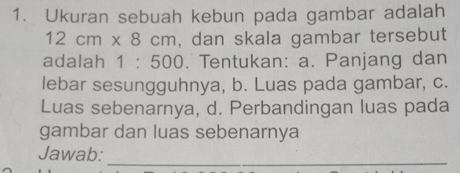 Ukuran sebuah kebun pada gambar adalah
12cm* 8cm , dan skala gambar tersebut 
adalah 1:500. Tentukan: a. Panjang dan 
lebar sesungguhnya, b. Luas pada gambar, c. 
Luas sebenarnya, d. Perbandingan luas pada 
gambar dan luas sebenarnya 
_ 
Jawab: