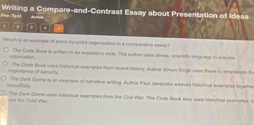 Writing a Compare-and-Contrast Essay about Presentation of Ideas
Pre-Test Active
1 2 3 4
Which is an example of point-by-point organization in a comparative essay?
The Code Book is written in an expository style. The author uses dense, scientific language to provide
information.
The Code Book uses historical examples from recent history. Author Simon Singh uses these to emphasize th
importance of security.
The Dark Game is an example of narrative writing. Author Paul Janeczko weaves historical examples togethe
beautifully.
The Dark Game uses historical examples from the Civil War. The Code Book also uses historical examples, b
rom the Cold War.