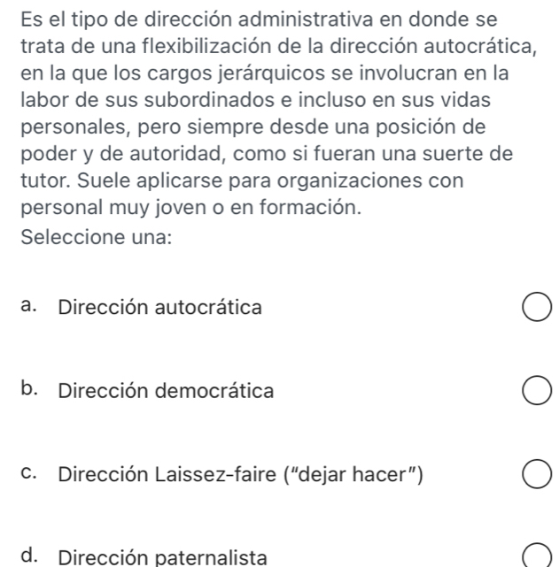 Es el tipo de dirección administrativa en donde se
trata de una flexibilización de la dirección autocrática,
en la que los cargos jerárquicos se involucran en la
labor de sus subordinados e incluso en sus vidas
personales, pero siempre desde una posición de
poder y de autoridad, como si fueran una suerte de
tutor. Suele aplicarse para organizaciones con
personal muy joven o en formación.
Seleccione una:
a. Dirección autocrática
b. Dirección democrática
c. Dirección Laissez-faire (“dejar hacer”)
d. Dirección paternalista