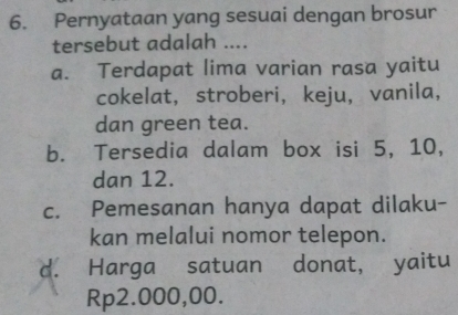 Pernyataan yang sesuai dengan brosur
tersebut adalah ....
a. Terdapat lima varian rasa yaitu
cokelat， stroberi, keju， vanila,
dan green tea.
b. Tersedia dalam box isi 5, 10,
dan 12.
c. Pemesanan hanya dapat dilaku-
kan melalui nomor telepon.
d. Harga satuan donat, yaitu
Rp2.000,00.