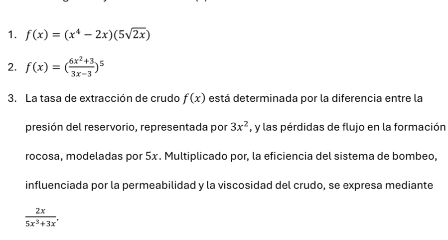 f(x)=(x^4-2x)(5sqrt(2x))
2. f(x)=( (6x^2+3)/3x-3 )^5
3. La tasa de extracción de crudo f(x) está determinada por la diferencia entre la 
presión del reservorio, representada por 3x^2 , y las pérdidas de flujo en la formación 
rocosa, modeladas por 5x. Multiplicado por, la eficiencia del sistema de bombeo, 
influenciada por la permeabilidad y la viscosidad del crudo, se expresa mediante
 2x/5x^3+3x .