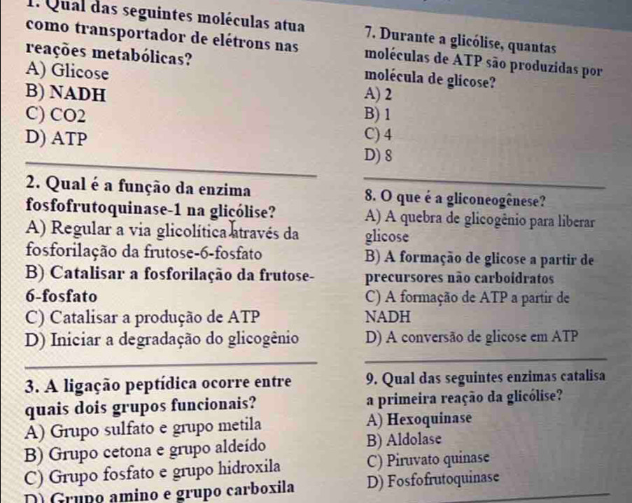 Qual das seguintes moléculas atua 7. Durante a glicólise, quantas
como transportador de elétrons nas moléculas de ATP são produzidas por
reações metabólicas? molécula de glicose?
A) Glicose
B) NADH A) 2
C) CO2 B) 1
D) ATP
C) 4
_
D) 8
_
2. Qual é a função da enzima 8. O que é a gliconeogênese?
fosfofrutoquinase-1 na gliçólise? A) A quebra de glicogênio para liberar
A) Regular a via glicolítica através da glicose
fosforilação da frutose-6-fosfato B) A formação de glicose a partir de
B) Catalisar a fosforilação da frutose- precursores não carboídratos
6-fosfato C) A formação de ATP a partir de
C) Catalisar a produção de ATP NADH
_
D) Iniciar a degradação do glicogênio D) A conversão de glicose em ATP
_
3. A ligação peptídica ocorre entre 9. Qual das seguintes enzimas catalisa
quais dois grupos funcionais? a primeira reação da glicólise?
A) Grupo sulfato e grupo metila A) Hexoquinase
B) Grupo cetona e grupo aldeído B) Aldolase
_
C) Grupo fosfato e grupo hidroxila C) Piruvato quinase
D) Grupo amino e grupo carboxila D) Fosfofrutoquinase