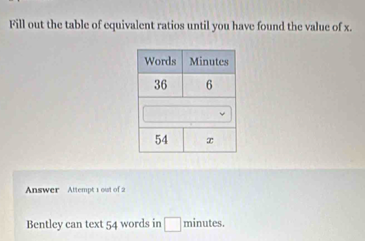 Fill out the table of equivalent ratios until you have found the value of x. 
Answer Attempt 1 out of 2 
Bentley can text 54 words in minutes.