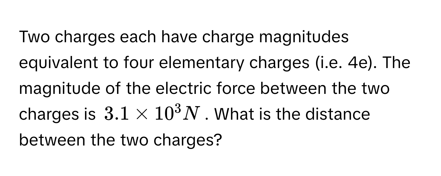 Two charges each have charge magnitudes equivalent to four elementary charges (i.e. 4e). The magnitude of the electric force between the two charges is $3.1 * 10^3 N$. What is the distance between the two charges?