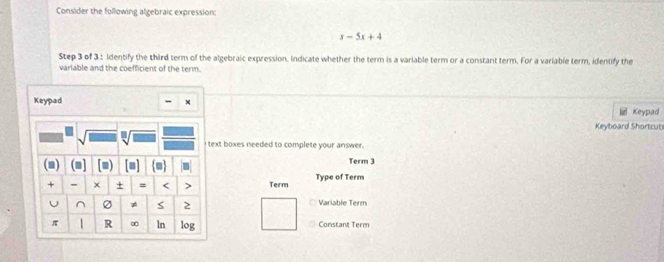 Consider the following algebraic expression:
s-5x+4
Step 3 of 3 : Identify the third term of the algebraic expression. Indicate whether the term is a variable term or a constant term. For a variable term, identify the 
variable and the coefficient of the term. 
- x 
Keypad Keypad 
Keyboard Shortcuts 
sqrt[□](□ ) text boxes needed to complete your answer. 
1 ■ Term 3 
+ - × + = < > Term Type of Term 
^ ≠ S 2 Variable Term 
π R ∞ ln log Constant Term