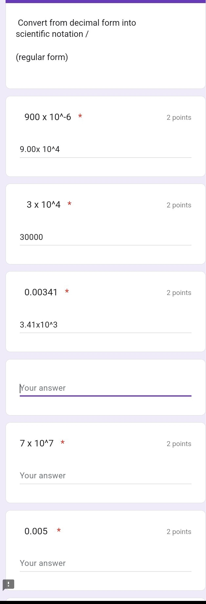 Convert from decimal form into 
scientific notation / 
(regular form)
900* 10^(wedge)-6 * 2 points
9.00* 10^(wedge)4
3* 10^(wedge)4^* 2 points
30000
0.00341 * 2 points
3.41* 10^(wedge)3
Your answer
7* 10^(wedge)7* 2 points 
Your answer
0.005 * 2 points 
Your answer 
!