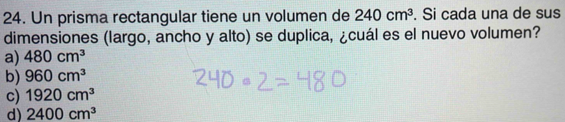 Un prisma rectangular tiene un volumen de 240cm^3. Si cada una de sus
dimensiones (largo, ancho y alto) se duplica, ¿cuál es el nuevo volumen?
a) 480cm^3
b) 960cm^3
c) 1920cm^3
d) 2400cm^3