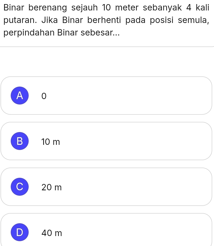 Binar berenang sejauh 10 meter sebanyak 4 kali
putaran. Jika Binar berhenti pada posisi semula,
perpindahan Binar sebesar...
A 10
B 10 m
20 m
40 m