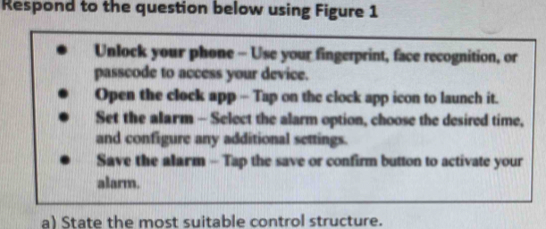 Respond to the question below using Figure 1 
Unlock your phone - Use your fingerprint, face recognition, or 
passcode to access your device. 
Open the clock app - Tap on the clock app icon to launch it. 
Set the alarm - Select the alarm option, choose the desired time, 
and configure any additional settings. 
Save the alarm - Tap the save or confirm button to activate your 
alarm. 
a) State the most suitable control structure.