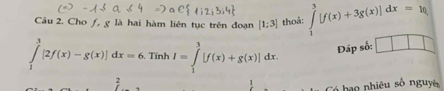 Cho f, g là hai hàm liên tục trên đoạn [1;3] thoả: ∈tlimits _1^3[f(x)+3g(x)]dx=10,
∈tlimits _1^3[2f(x)-g(x)]dx=6. Tính I=∈tlimits _1^3[f(x)+g(x)]dx. Đáp số: 1 11
2 
1 
Có bạo nhiêu số nguyê