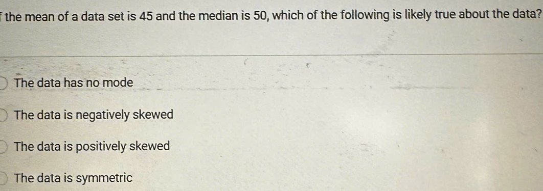 the mean of a data set is 45 and the median is 50, which of the following is likely true about the data?
The data has no mode
The data is negatively skewed
The data is positively skewed
The data is symmetric