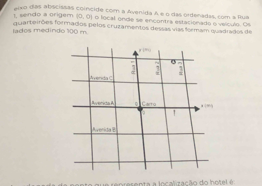 eixo das abscissas coincide com a Avenida A e o das ordenadas, com a Rua
1, sendo a origem (0,0) o local onde se encontra estacionado o veículo. Os
quarteirões formados pelos cruzamentos dessas vias formam quadrados de
lados medindo 100 m.
que representa a localização do hotel é: