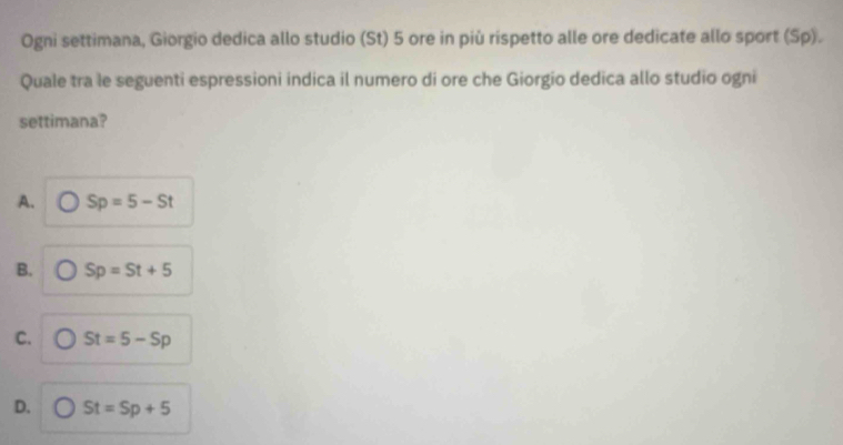 Ogni settimana, Giorgio dedica allo studio (St) 5 ore in più rispetto alle ore dedicate allo sport (Sp).
Quale tra le seguenti espressioni indica il numero di ore che Giorgio dedica allo studio ogni
settimana?
A. Sp=5-St
B. Sp=St+5
C. St=5-Sp
D. St=Sp+5