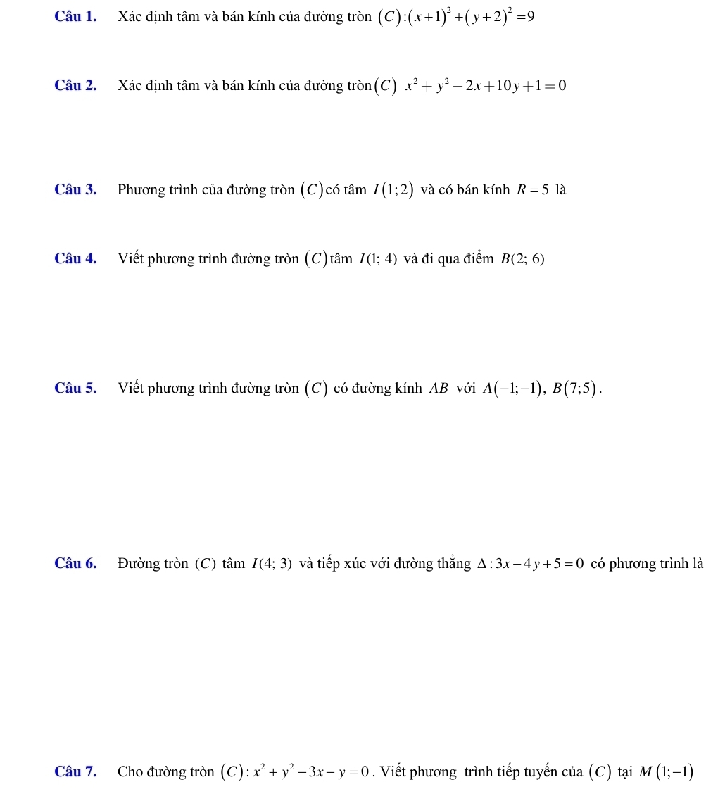 Xác định tâm và bán kính của đường tròn (C):(x+1)^2+(y+2)^2=9
Câu 2. Xác định tâm và bán kính của đường tròn(C) x^2+y^2-2x+10y+1=0
Câu 3. Phương trình của đường tròn (C)có tâm I(1;2) và có bán kính R=5 là 
Câu 4. Viết phương trình đường tròn (C)tâm I(1;4) và đi qua điểm B(2;6)
Câu 5. Viết phương trình đường tròn (C) có đường kính AB với A(-1;-1), B(7;5). 
Câu 6. Đường tròn (C) tâm I(4;3) và tiếp xúc với đường thắng △ :3x-4y+5=0 có phương trình là 
Câu 7. Cho đường tròn (C): x^2+y^2-3x-y=0. Viết phương trình tiếp tuyến cia(C) tại M(1;-1)