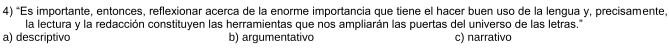 Es importante, entonces, reflexionar acerca de la enorme importancia que tiene el hacer buen uso de la lengua y, precisamente.
la lectura y la redacción constituyen las herramientas que nos ampliarán las puertas del universo de las letras."
a) descriptivo b) argumentativo c) narrativo