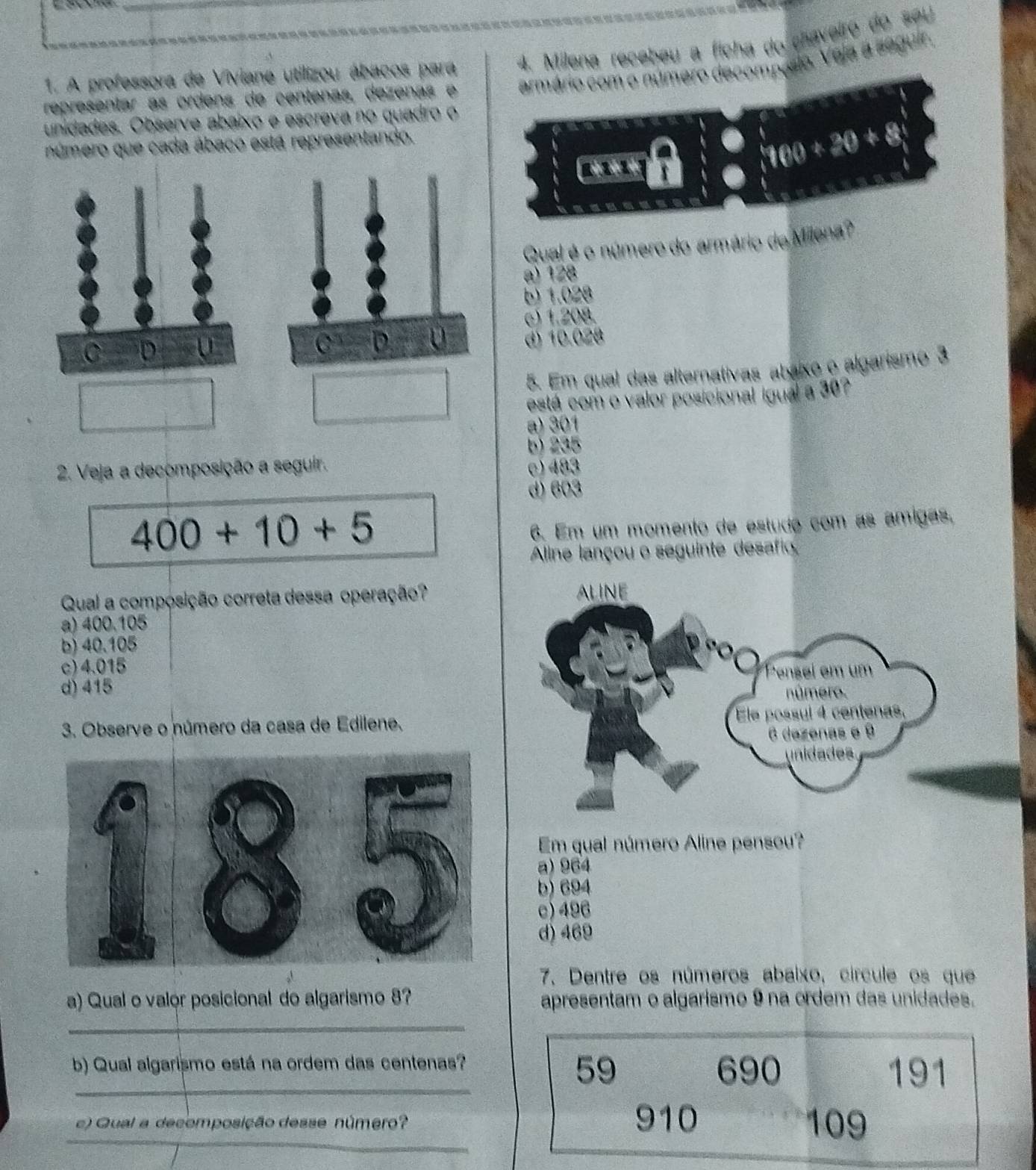 A professora de Viviane utilizou ábacos para 4. Milena recebeu a ficha do chaveiro do seu
representar as ordens de centenas, dezenas e armário com o número decompásio. Veja a seguir.
unidades. Observe abaixo e escreva no quadro o
número que cada ábaco está representando.
aln x
100+20+8
Qual é o número do armário de Milena?
a) 128
b) 1.028
c) 1.208.
d) 10.028
5. Em qual das alternativas abaixo o algarismo 3
está com o valor posicional igual a 30?
a) 301
b) 235
2. Veja a decomposição a seguir. c) 483
d) 603
400+10+5
6. Em um momento de estudo com as ámigas,
Aline lançou o seguinte desafio
Qual a composição correta dessa operação?
a) 400.105
b) 40.105
c) 4.015
d) 415
3. Observe o número da casa de Edilene.
Em qual número Aline pensou?
b) 694
a) 964
c) 496
d) 469
7. Dentre os números abaixo, círcule os que
a) Qual o valor posicional do algarismo 8? apresentam o algarismo 9 na ordem das unidades.
_
b) Qual algarismo está na ordem das centenas? 690
_59 191
_
c) Qual a decomposição desse número? 910 109