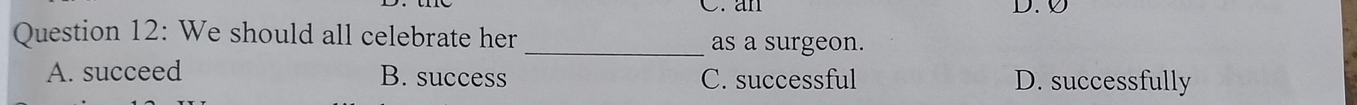 an D. Ø
Question 12: We should all celebrate her
_as a surgeon.
A. succeed B. success C. successful D. successfully