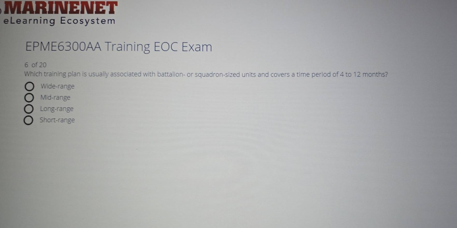 MARINENET
eLearning Ecosystem
EPME6300AA Training EOC Exam
6 of 20
Which training plan is usually associated with battalion- or squadron-sized units and covers a time period of 4 to 12 months?
Wide-range
Mid-range
Long-range
Short-range