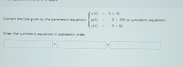 Convert the line given by the parametric equations beginarrayl x(t)=5+5t y(t)=-2+10t z(t)=-3+6tendarray. to symmetric equations. 
Enter the symmetric equations in alphabetic order 
□ +□ =□