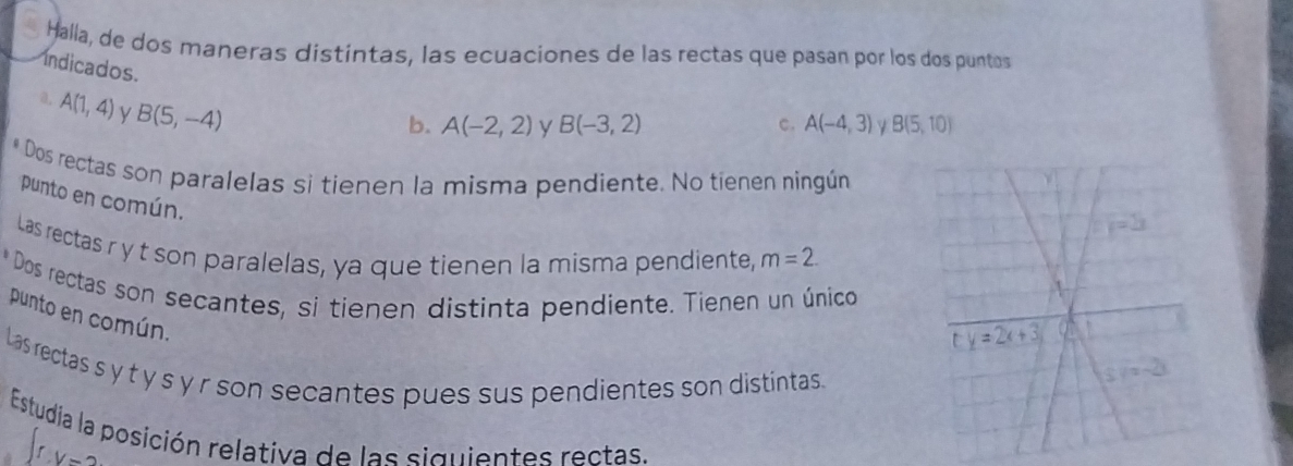 Halla, de dos maneras distintas, las ecuaciones de las rectas que pasan por los dos puntos
ndicados. y B(-3,2)
a, A(1,4) y B(5,-4)
b. A(-2,2) c. A(-4,3) B(5,10)
* Dos rectas son paralelas si tienen la misma pendiente. No tienen ningún
punto en común.
Las rectas r y t son paralelas, ya que tienen la misma pendiente, m=2.
* Dos rectas son secantes, si tienen distinta pendiente. Tienen un único
punto en común.
Las rectas s y t y s y r son secantes pues sus pendientes son distintas.
Estudia la posición relativa de las siguientes rectas.
rV=2