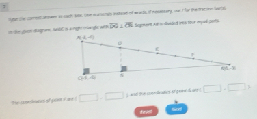 Type the comect answer in each Sex. Use numerals inslead of words. if necessary, use I for the fraction barps
in tie gren diagram, AABC is a right mangle with overline DG⊥ overline CB Segment Ali is divided ints four equal parts.
The coondeates of poin Fare ( □ ,□ $ and the soondraties off pont G ane □ ,□ >
Reses Aerent