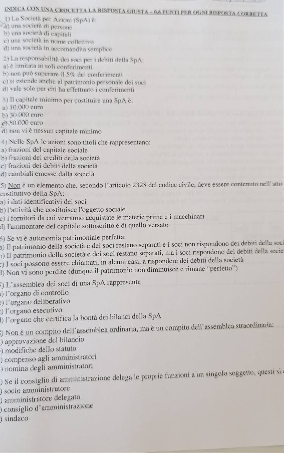 INDICA CON UNA CROCETTA LA RISPOSTA GIUSTA - 0.6 PUNTI PER OGNI RISPOSTA CORRETTA
1) La Società per Azioni (SpA) è:
a) una società di persone
b) una società di capitali
c) una società in nome collettivo
d) una socictà in accomandita semplice
2) La responsabilità dei soci per i debiti della SpA:
a) è limitata ai soli conferimenti
b) non può superare il 5% dei conferimenti
c) si estende anche al patrimonio personale dei soci
d) vale solo per chi ha effettuato i conferimenti
3) Il capitale minimo per costituire una SpA è:
a) 10.000 euro
b) 30.000 euro
e) 50.000 euro
d) non vi è nessun capitale minimo
4) Nelle SpA le azioni sono titoli che rappresentano:
a) frazioni del capitale sociale
b) frazioni dei crediti della società
c) frazioni dei debiti della società
d) cambiali emesse dalla società
5) Nonè un elemento che, secondo l’articolo 2328 del codice civile, deve essere contenuto nell’atto
costitutivo della SpA:
a) i dati identificativi dei soci
b) l'attività che costituisce l'oggetto sociale
c) i fornitori da cui verranno acquistate le materie prime e i macchinari
d) l'ammontare del capitale sottoscritto e di quello versato
6) Se vi è autonomia patrimoniale perfetta:
a) Il patrimonio della società e dei soci restano separati e i soci non rispondono dei debiti della soci
b) Il patrimonio della società e dei soci restano separati, ma i soci rispondono dei debiti della socie
c) I soci possono essere chiamati, in alcuni casi, a rispondere dei debiti della società
d) Non vi sono perdite (dunque il patrimonio non diminuisce e rimane “perfetto”)
7) L'assemblea dei soci di una SpA rappresenta
) l'organo di controllo
) l'organo deliberativo
:) l'organo esecutivo
d) l'organo che certifica la bontà dei bilanci della SpA
3) Nonè un compito dell'assemblea ordinaria, ma è un compito dell'assemblea straordinaria:
) approvazione del bilancio
) modifiche dello statuto
) compenso agli amministratori
) nomina degli amministratori
) Se il consiglio di amministrazione delega le proprie funzioni a un singolo soggetto, questi si
) socio amministratore
) amministratore delegato
) consiglio d’amministrazione
) sindaco