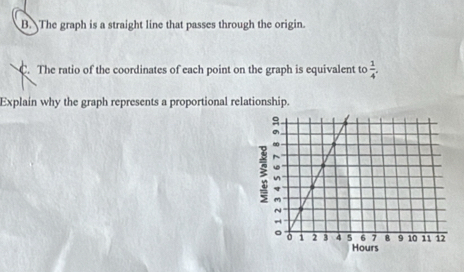 The graph is a straight line that passes through the origin. 
C. The ratio of the coordinates of each point on the graph is equivalent to  1/4 . 
Explain why the graph represents a proportional relationship.