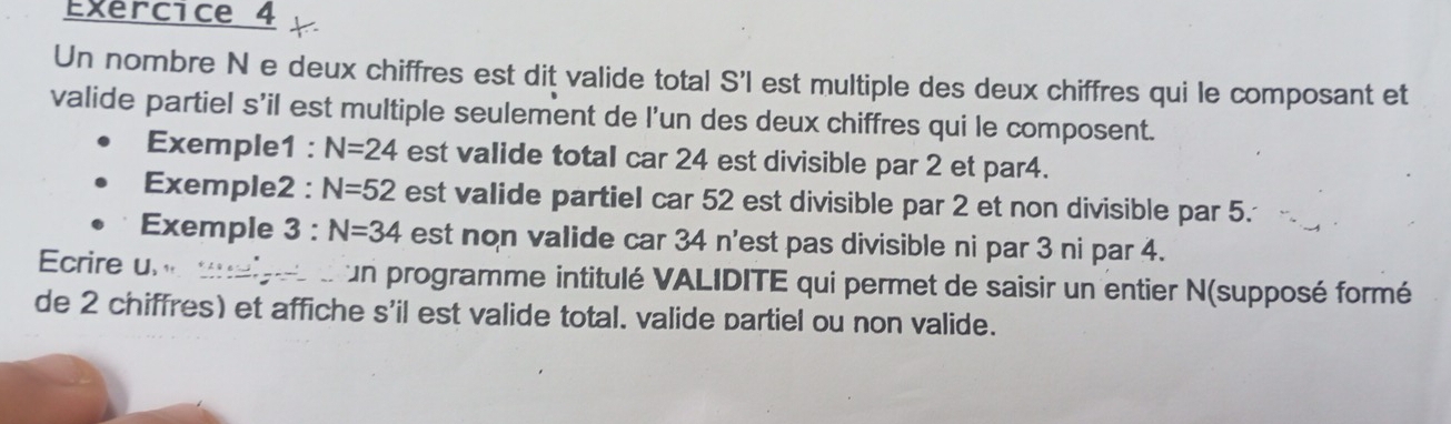 Un nombre N e deux chiffres est dit valide total S'l est multiple des deux chiffres qui le composant et 
valide partiel s’il est multiple seulement de l’un des deux chiffres qui le composent. 
Exemple1 : N=24 est valide total car 24 est divisible par 2 et par4. 
Exemple2 : N=52 est valide partiel car 52 est divisible par 2 et non divisible par 5. 
Exemple 3 : N=34 est non valide car 34 n'est pas divisible ni par 3 ni par 4. 
Ecrire un unaipes d un programme intitulé VALIDITE qui permet de saisir un entier N(supposé formé 
de 2 chiffres) et affiche s'il est valide total. valide partiel ou non valide.