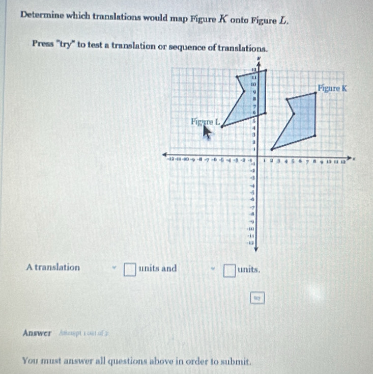 Determine which translations would map Figure Konto Figure L. 
Press "try" to test a translation or sequence of translations. 
A translation □ units and □ units . 
Answer Atempt i oat of 2 
You must answer all questions above in order to submit.