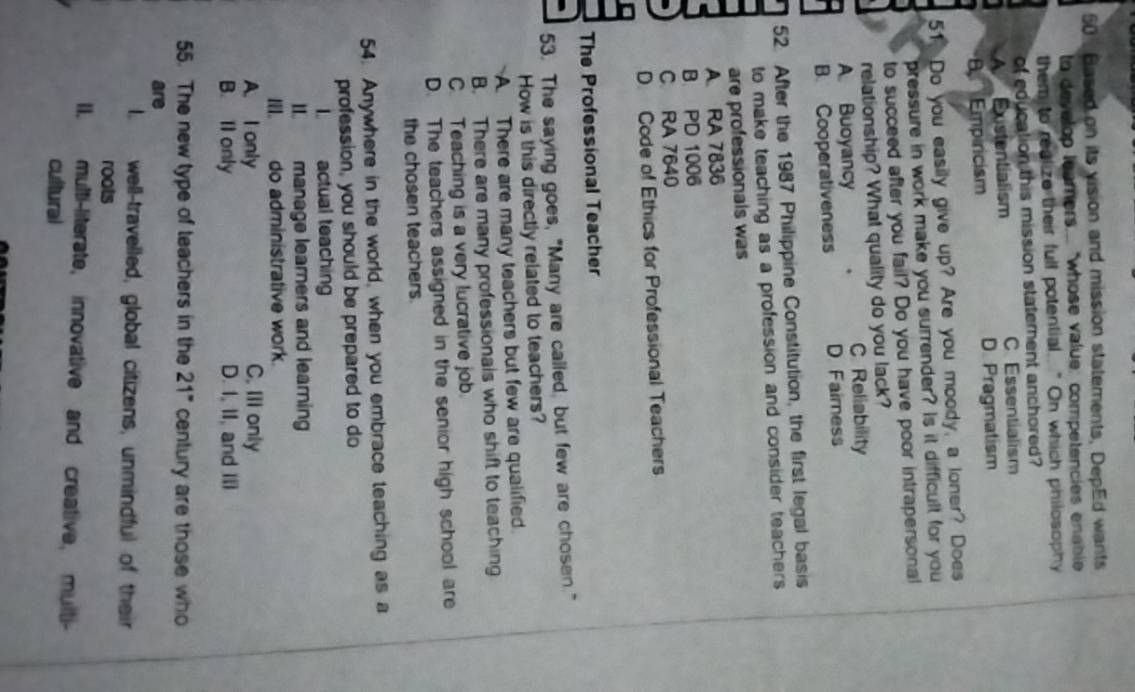 Based on its vision and mission statements, DepEd wants
to develop leamers... "whose value: competencies enable
them to realize their full potential.. " On which philosophy
of education this mission statement anchored?
A Existentialism C.Essentialism
B. Emp ricism D. Pragmatism
51. Do you easily give up? Are you moody, a loner? Does
pressure in work make you surrender? Is it difficult for you
to succeed after you fail? Do you have poor intrapersonal
relationship? What quality do you lack?
A Buoyancy C Reliability
B. Cooperativeness D Faimess
52. After the 1987 Philippine Constitution, the first legal basis
to make teaching as a profession and consider teachers 
are professionals was
A. RA 7836
B. PD 1006
C RA 7640
D. Code of Ethics for Professional Teachers
The Professional Teacher
53. The saying goes, "Many are called, but few are chosen."
How is this directly related to teachers?
A. There are many teachers but few are qualified
B. There are many professionals who shift to teaching
C. Teaching is a very lucrative job.
D. The teachers assigned in the senior high school are
the chosen teachers.
54. Anywhere in the world, when you embrace teaching as a
profession, you should be prepared to do
I actual teaching
II. manage learners and learning
III. do administrative work.
A. I only C. III only
B. Il only D. I, II, and III
55. The new type of teachers in the 21" century are those who
are
l. well-travelled, global citizens, unmindful of their
roots
I. multi-literate, innovative and creative, multi-
cultural