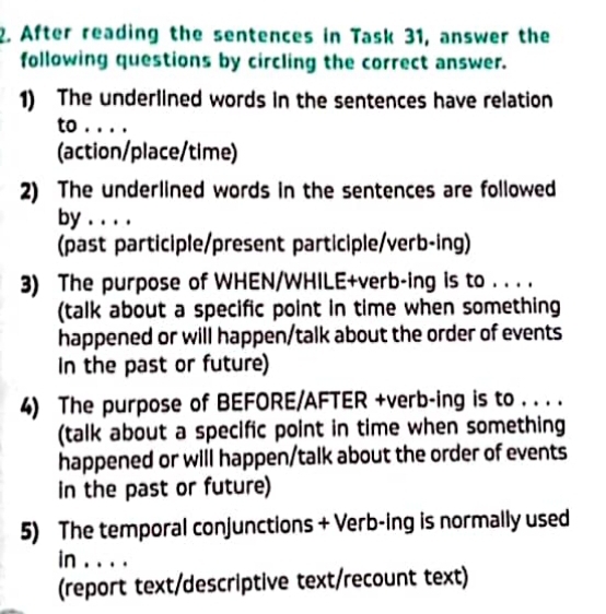 After reading the sentences in Task 31, answer the 
following questions by circling the correct answer. 
1) The underlined words in the sentences have relation 
to . . . . 
(action/place/time) 
2) The underlined words in the sentences are followed 
by . . . . 
(past participle/present participle/verb-ing) 
3) The purpose of WHEN/WHILE+verb-ing is to . . . . 
(talk about a specific point in time when something 
happened or will happen/talk about the order of events 
In the past or future) 
4) The purpose of BEFORE/AFTER +verb-ing is to . . . . 
(talk about a specific point in time when something 
happened or will happen/talk about the order of events 
in the past or future) 
5) The temporal conjunctions + Verb-ing is normally used 
in_ 
(report text/descriptive text/recount text)