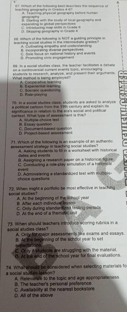 Which of the following best describes the sequence of
teaching geography in Grades 4-6?
A. Teaching physical geography before human
geography
B. Starting with the study of local geography and
expanding to global perspectives
C. Introducing map skills in Grade 6
D. Skipping geography in Grade 4
68. Which of the following is NOT a guiding principle in
teaching social studies in the intermediate grades?
A. Cultivating empathy and understanding
B. Incorporating diverse perspectives
C. Sole focus on national history and events
D. Promoting civic engagement
69. In a social studies class, the teacher facilitates a debate
on a controversial current events topic, encouraging
students to research, analyze, and present their arguments.
What method is being employed?
A. Cooperative learning
B. Experiential learning
C. Socralic questioning
D. Role-playing
70. In a social studies class, students are asked to analyze
a political cartoon from the 19th century and explain its
significance in relation to the era's social and political
context. What type of assessment is this?
A. Multiple-choice test
B. Essay question
C. Document-based question
D. Project-based assessment
71. Which of the following is an example of an authentic
assessment strategy in teaching social studies?
A. Asking students to fill in a worksheet with historical
dates and events
B. Assigning a research paper on a historical figure
C. Conducting a role-play simulation of a historical
event
D. Administering a standardized test with multiple-
choice questions
72. When might a portfolio be most effective in teaching
social studies?
A. At the beginning of the school year
B. After each individual lesson
C. Only during standardized testing periods
D. At the end of a thematic unit
73. When should teachers introduce scoring rubrics in a
social studies class?
A. Only for major assessments like exams and essays.
B. At the beginning of the school year to set
expectations.
C. Only if students are struggling with the material.
D. At the end of the school year for final evaluations.
74. What should be considered when selecting materials fo
a social studies lesson?
A. Relevance to the topic and age appropriateness
B. The teacher's personal preference
C. Availability at the nearest bookstore
D. All of the above