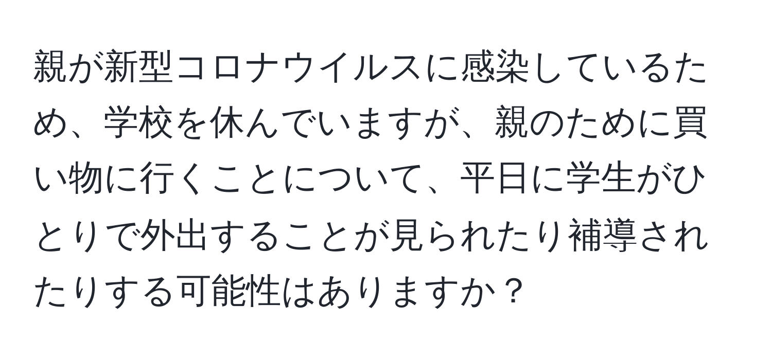 親が新型コロナウイルスに感染しているため、学校を休んでいますが、親のために買い物に行くことについて、平日に学生がひとりで外出することが見られたり補導されたりする可能性はありますか？