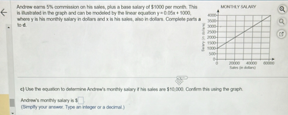 Andrew earns 5% commission on his sales, plus a base salary of $1000 per month. This 
is illustrated in the graph and can be modeled by the linear equation y=0.05x+1000, 
where y is his monthly salary in dollars and x is his sales, also in dollars. Complete parts 
a 
to d. 
c) Use the equation to determine Andrew's monthly salary if his sales are $10,000. Confirm this using the graph. 
Andrew's monthly salary is $□. 
(Simplfy your answer. Type an integer or a decimal.)